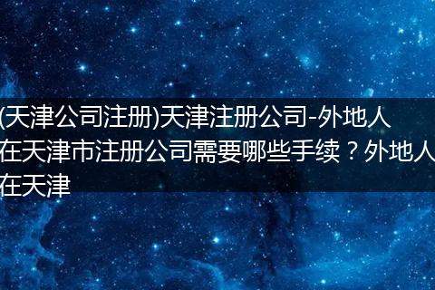 (天津公司注册)天津注册公司-外地人在天津市注册公司需要哪些手续？外地人在天津