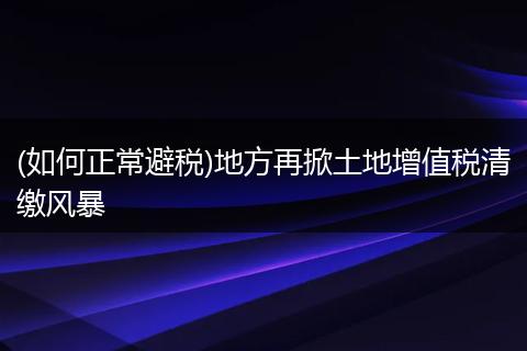(如何正常避税)地方再掀土地增值税清缴风暴