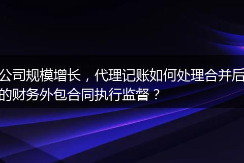 公司规模增长，代理记账如何处理合并后的财务外包合同执行监督？