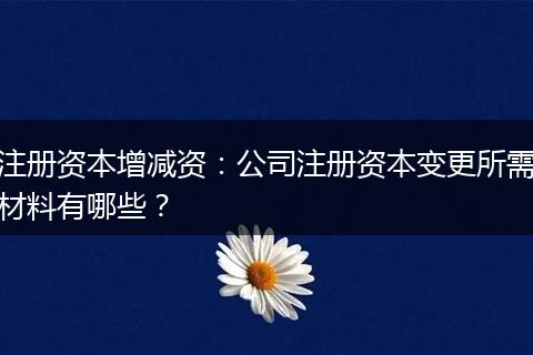 注册资本增减资：公司注册资本变更所需材料有哪些？