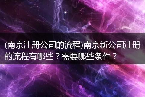 (南京注册公司的流程)南京新公司注册的流程有哪些?需要哪些条件?