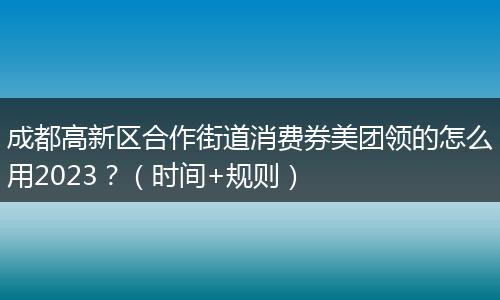 成都高新区合作街道消费券美团领的怎么用2023？（时间+规则）