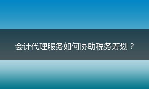 会计代理服务如何协助税务筹划？