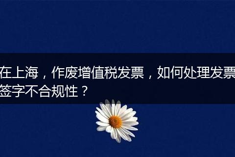 在上海，作废增值税发票，如何处理发票签字不合规性？