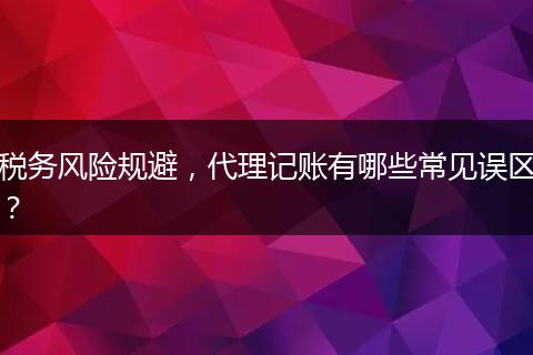 税务风险规避，代理记账有哪些常见误区？