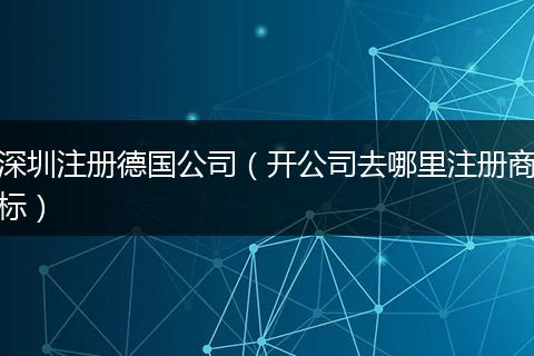深圳注册德国公司（开公司去哪里注册商标）