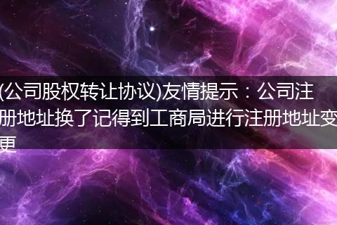 (公司股权转让协议)友情提示：公司注册地址换了记得到工商局进行注册地址变更