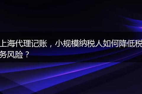 上海代理记账，小规模纳税人如何降低税务风险？