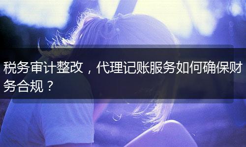税务审计整改，代理记账服务如何确保财务合规？