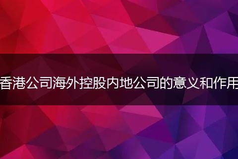 香港公司海外控股内地公司的意义和作用