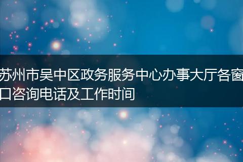 苏州市吴中区政务服务中心办事大厅各窗口咨询电话及工作时间