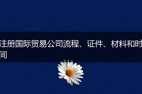 注册国际贸易公司流程、证件、材料和时间