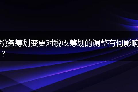 税务筹划变更对税收筹划的调整有何影响？