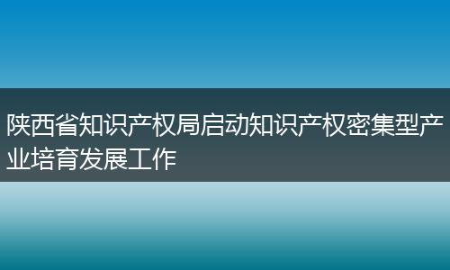 陕西省知识产权局启动知识产权密集型产业培育发展工作