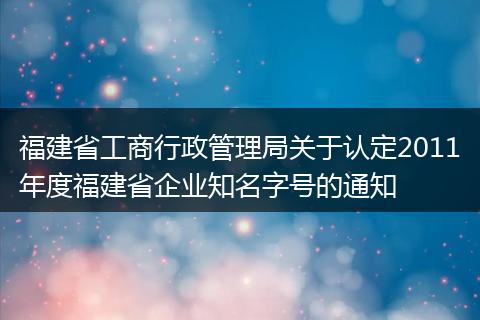 福建省工商行政管理局关于认定2011年度福建省企业知名字号的通知