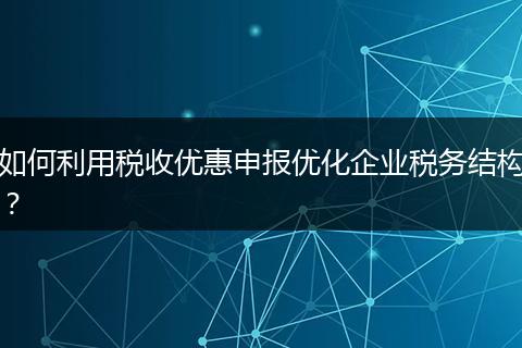 如何利用税收优惠申报优化企业税务结构？