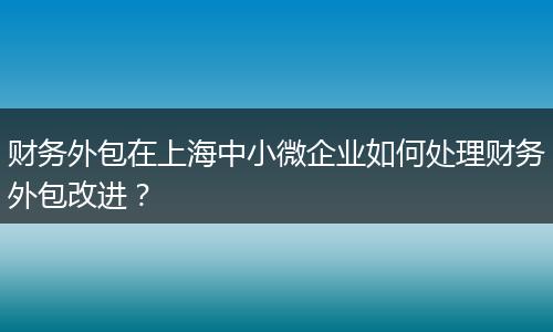财务外包在上海中小微企业如何处理财务外包改进？