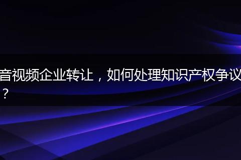 音视频企业转让，如何处理知识产权争议？