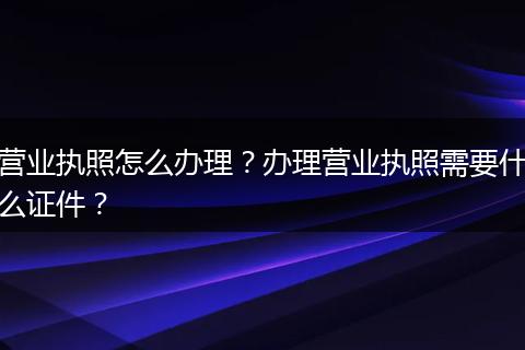 营业执照怎么办理？办理营业执照需要什么证件？