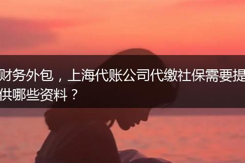 财务外包，上海代账公司代缴社保需要提供哪些资料？