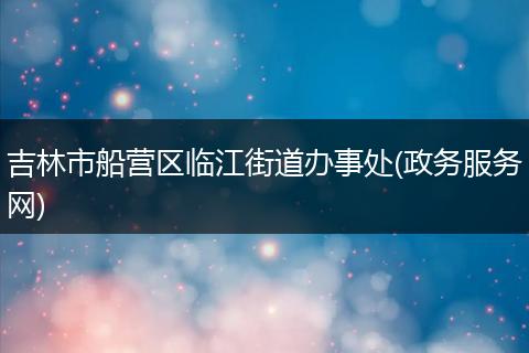 吉林市船营区临江街道办事处(政务服务网)