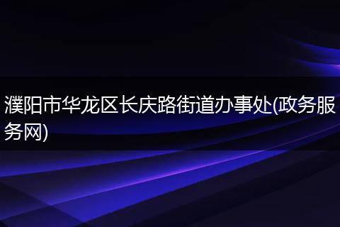 濮阳市华龙区长庆路街道办事处(政务服务网)