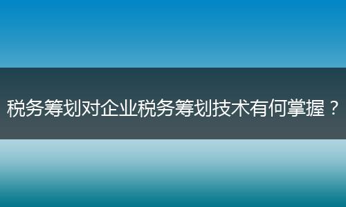 税务筹划对企业税务筹划技术有何掌握?
