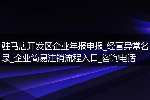 驻马店开发区企业年报申报_经营异常名录_企业简易注销流程入口_咨询电话