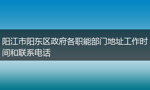 阳江市阳东区政府各职能部门地址工作时间和联系电话
