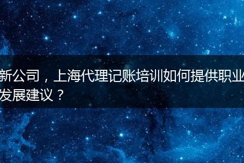 新公司，上海代理记账培训如何提供职业发展建议？