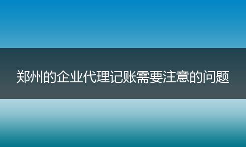 郑州的企业代理记账需要注意的问题