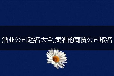 酒业公司起名大全,卖酒的商贸公司取名