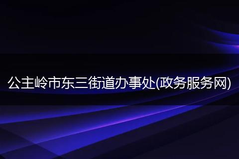 公主岭市东三街道办事处(政务服务网)