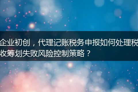 企业初创，代理记账税务申报如何处理税收筹划失败风险控制策略？