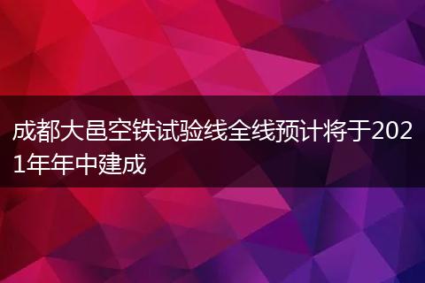 成都大邑空铁试验线全线预计将于2021年年中建成
