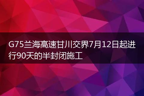 G75兰海高速甘川交界7月12日起进行90天的半封闭施工