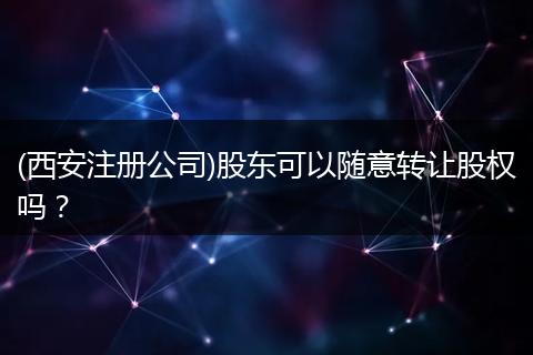 (西安注册公司)股东可以随意转让股权吗？