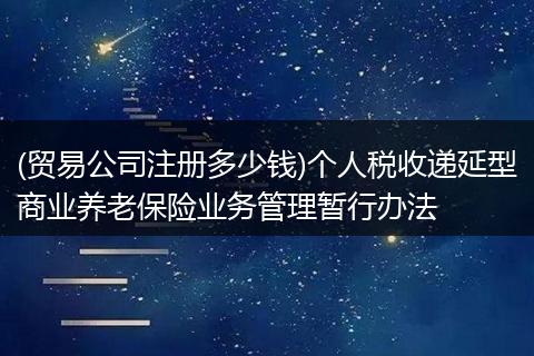 (贸易公司注册多少钱)个人税收递延型商业养老保险业务管理暂行办法