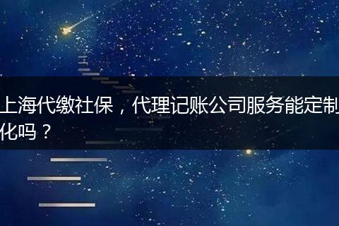 上海代缴社保，代理记账公司服务能定制化吗？