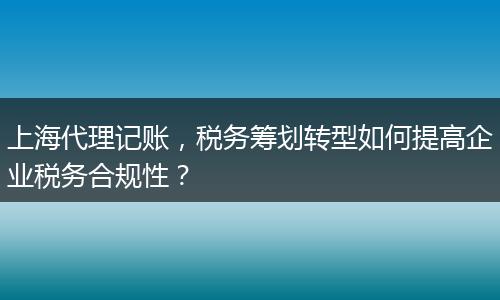 上海代理记账，税务筹划转型如何提高企业税务合规性？