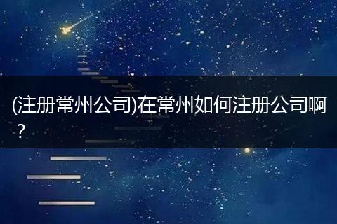 (注册常州公司)在常州如何注册公司啊？