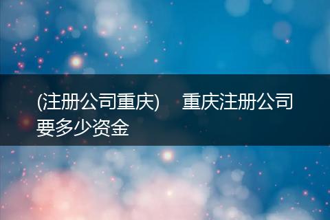 (注册公司重庆) 重庆注册公司要多少资金