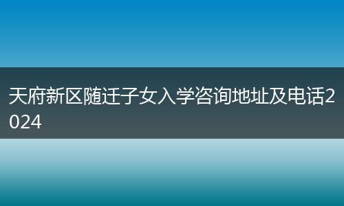 天府新区随迁子女入学咨询地址及电话2024