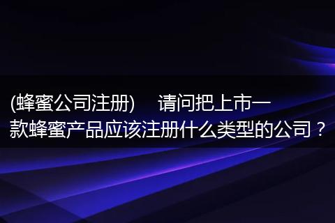 (蜂蜜公司注册)    请问把上市一款蜂蜜产品应该注册什么类型的公司？
