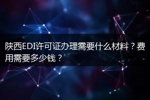 陕西EDI许可证办理需要什么材料？费用需要多少钱？