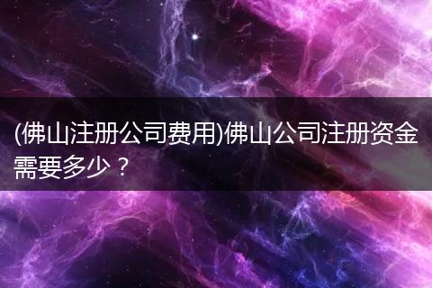 (佛山注册公司费用)佛山公司注册资金需要多少？