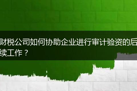 财税公司如何协助企业进行审计验资的后续工作？