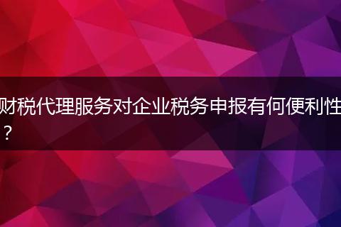 财税代理服务对企业税务申报有何便利性？