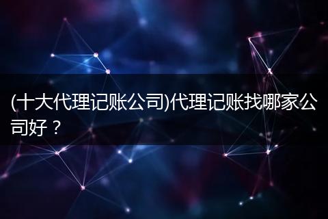 (十大代理记账公司)代理记账找哪家公司好？