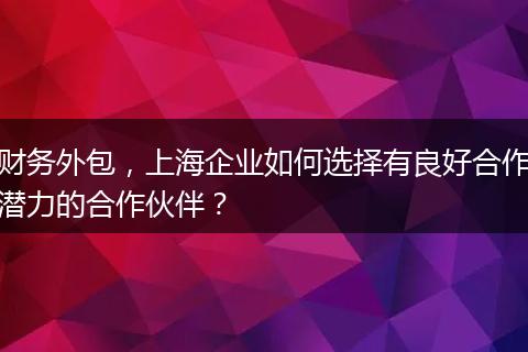 财务外包，上海企业如何选择有良好合作潜力的合作伙伴？